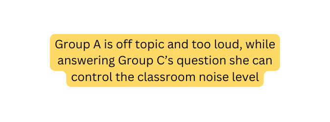 Group A is off topic and too loud while answering Group C s question she can control the classroom noise level