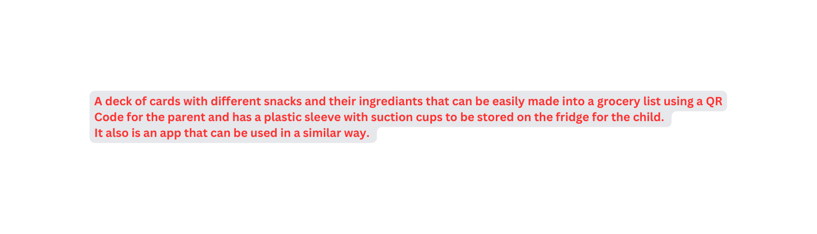 A deck of cards with different snacks and their ingrediants that can be easily made into a grocery list using a QR Code for the parent and has a plastic sleeve with suction cups to be stored on the fridge for the child It also is an app that can be used in a similar way